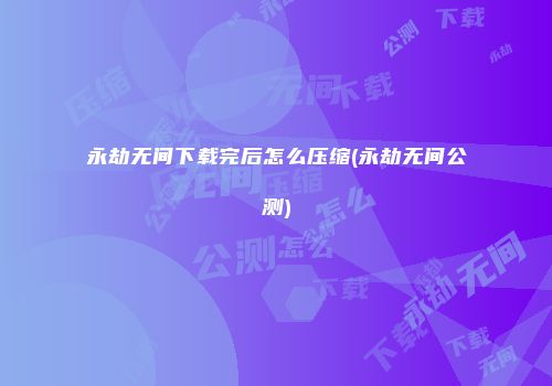 永劫无间下载完后怎么压缩(永劫无间公测)