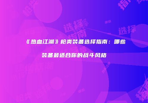《热血江湖》枪类装备选择指南：哪些装备最适合你的战斗风格