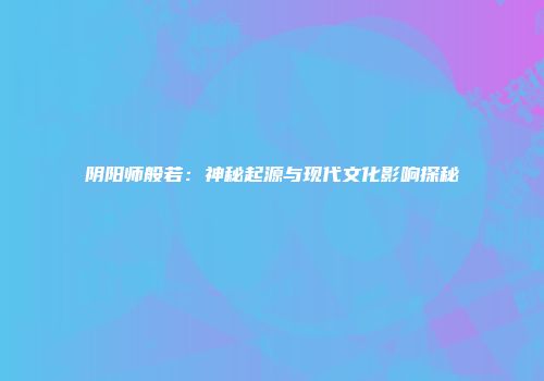 阴阳师般若：神秘起源与现代文化影响探秘