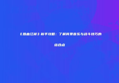 《热血江湖》新手攻略：了解背景音乐与战斗技巧的结合点