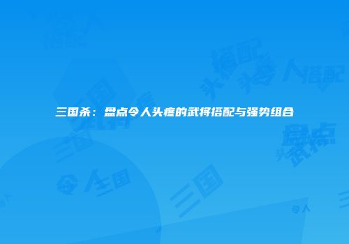 三国杀：盘点令人头疼的武将搭配与强势组合