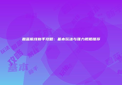碧蓝航线新手攻略：基本玩法与强力舰船推荐