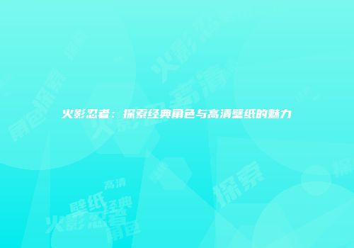火影忍者：探索经典角色与高清壁纸的魅力