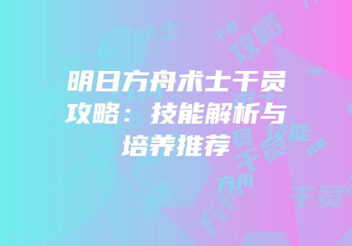 明日方舟术士干员攻略：技能解析与培养推荐