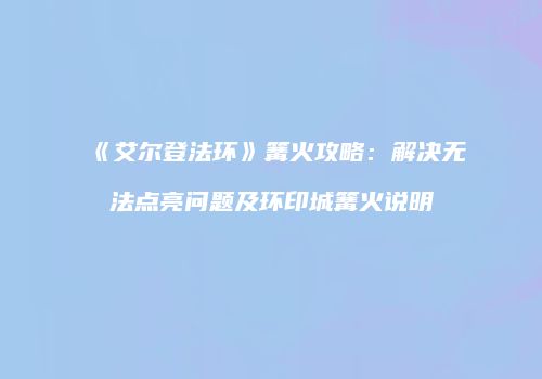《艾尔登法环》篝火攻略：解决无法点亮问题及环印城篝火说明