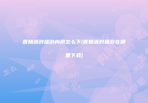 香肠派对端游内测怎么下(香肠派对端游在哪里下载)
