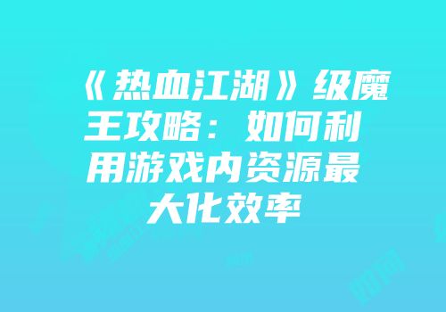 《热血江湖》级魔王攻略：如何利用游戏内资源最大化效率