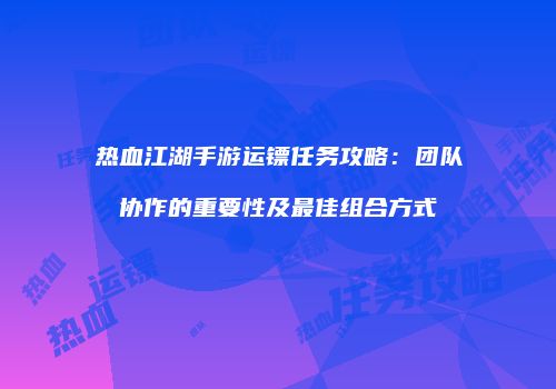 热血江湖手游运镖任务攻略：团队协作的重要性及最佳组合方式
