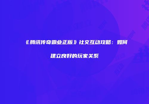 《腾讯传奇霸业正版》社交互动攻略：如何建立良好的玩家关系