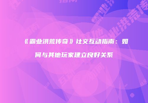 《霸业洪荒传奇》社交互动指南：如何与其他玩家建立良好关系