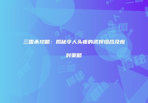 三国杀攻略：揭秘令人头疼的武将组合及应对策略
