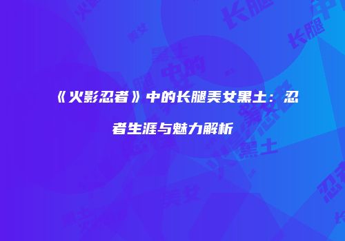 《火影忍者》中的长腿美女黑土：忍者生涯与魅力解析