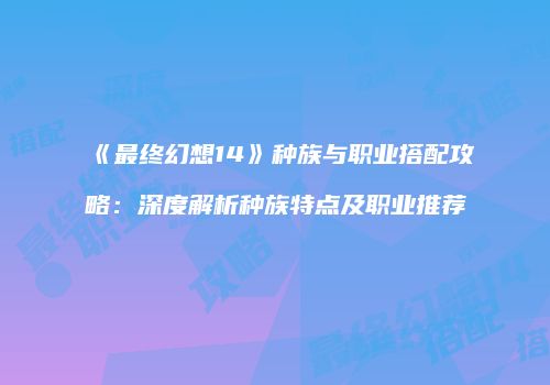 《最终幻想14》种族与职业搭配攻略：深度解析种族特点及职业推荐
