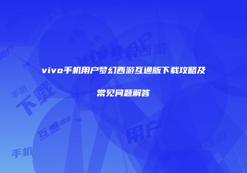 vivo手机用户梦幻西游互通版下载攻略及常见问题解答
