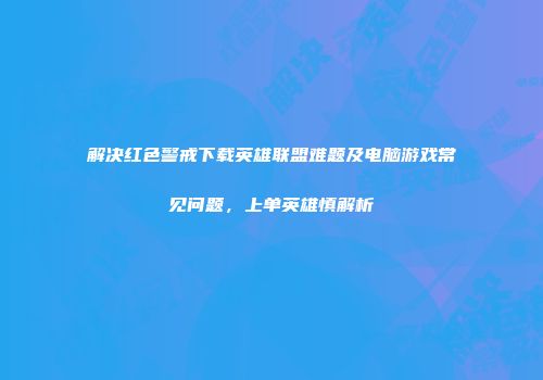 解决红色警戒下载英雄联盟难题及电脑游戏常见问题，上单英雄慎解析