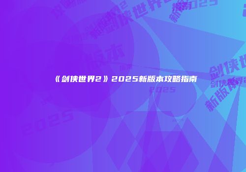《剑侠世界2》2025新版本攻略指南
