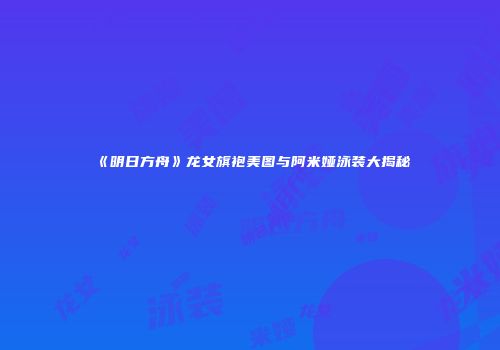 《明日方舟》龙女旗袍美图与阿米娅泳装大揭秘