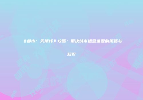 《都市：天际线》攻略：解决城市运营难题的策略与知识