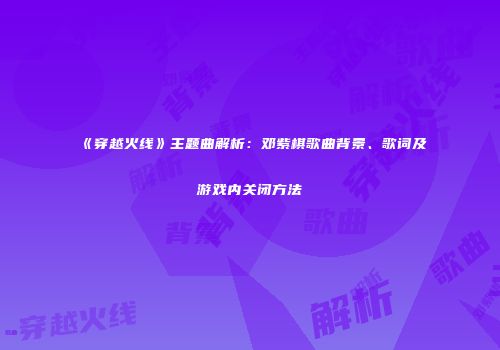 《穿越火线》主题曲解析：邓紫棋歌曲背景、歌词及游戏内关闭方法