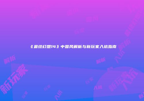 《最终幻想14》中国风解析与新玩家入坑指南