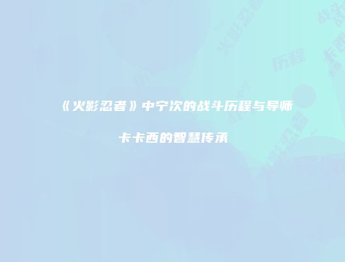 《火影忍者》中宁次的战斗历程与导师卡卡西的智慧传承