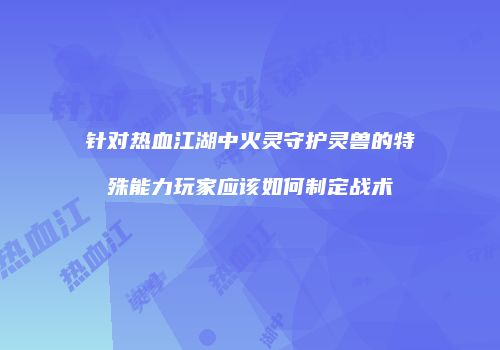 针对热血江湖中火灵守护灵兽的特殊能力玩家应该如何制定战术