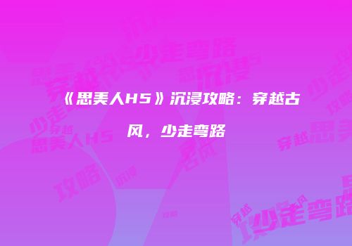《思美人H5》沉浸攻略：穿越古风，少走弯路