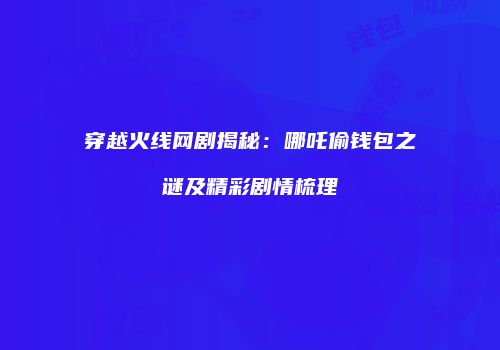 穿越火线网剧揭秘：哪吒偷钱包之谜及精彩剧情梳理