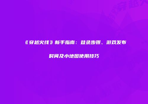 《穿越火线》新手指南：登录步骤、游戏发布时间及小地图使用技巧