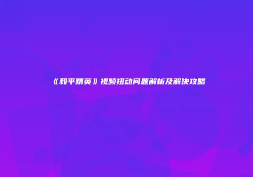 《和平精英》视频扭动问题解析及解决攻略