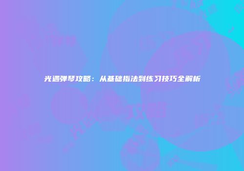 光遇弹琴攻略：从基础指法到练习技巧全解析