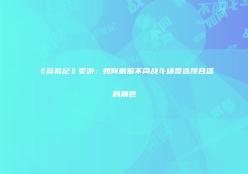 《莽荒纪》页游：如何根据不同战斗场景选择合适的角色