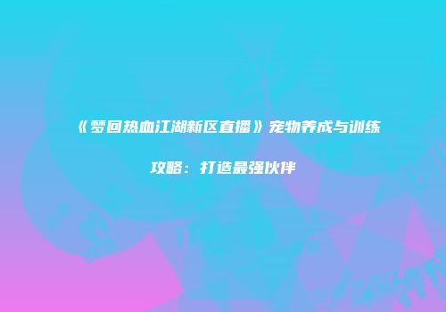 《梦回热血江湖新区直播》宠物养成与训练攻略：打造最强伙伴
