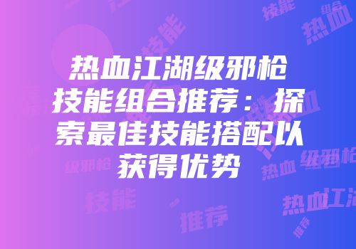 热血江湖级邪枪技能组合推荐：探索最佳技能搭配以获得优势
