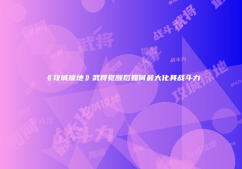 《攻城掠地》武将觉醒后如何最大化其战斗力