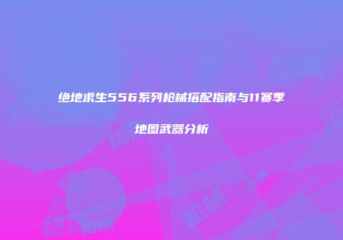绝地求生556系列枪械搭配指南与11赛季地图武器分析
