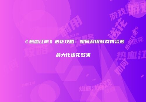 《热血江湖》送花攻略：如何利用游戏内资源最大化送花效果