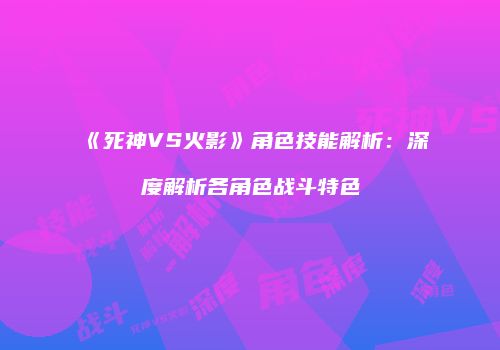 《死神VS火影》角色技能解析：深度解析各角色战斗特色
