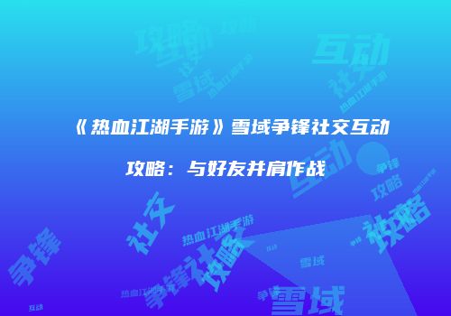 《热血江湖手游》雪域争锋社交互动攻略：与好友并肩作战