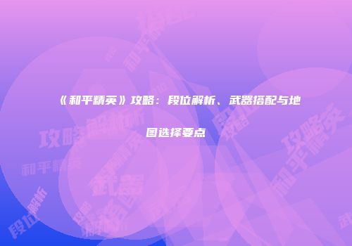 《和平精英》攻略：段位解析、武器搭配与地图选择要点