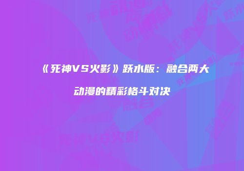 《死神VS火影》跃水版：融合两大动漫的精彩格斗对决