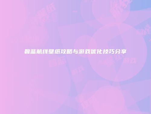 碧蓝航线壁纸攻略与游戏优化技巧分享