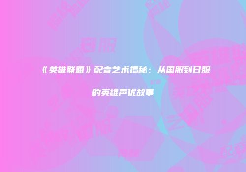 《英雄联盟》配音艺术揭秘：从国服到日服的英雄声优故事