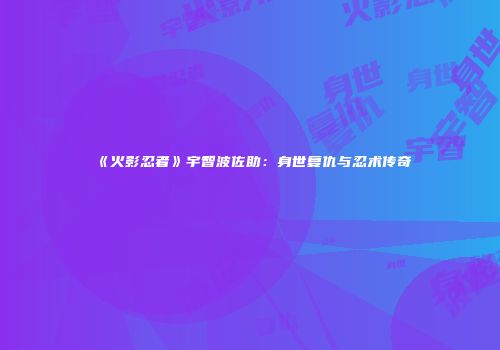 《火影忍者》宇智波佐助：身世复仇与忍术传奇
