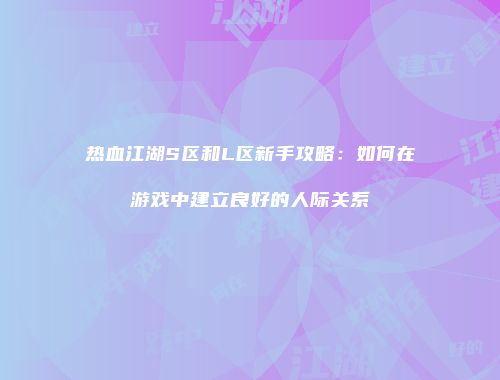 热血江湖S区和L区新手攻略:如何在游戏中建立良好的人际关系