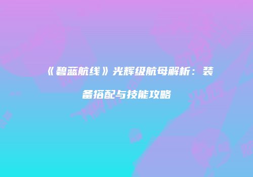 《碧蓝航线》光辉级航母解析：装备搭配与技能攻略