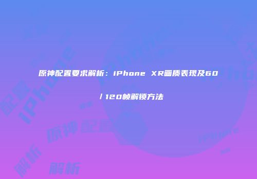 原神配置要求解析：iPhone XR画质表现及60／120帧解锁方法