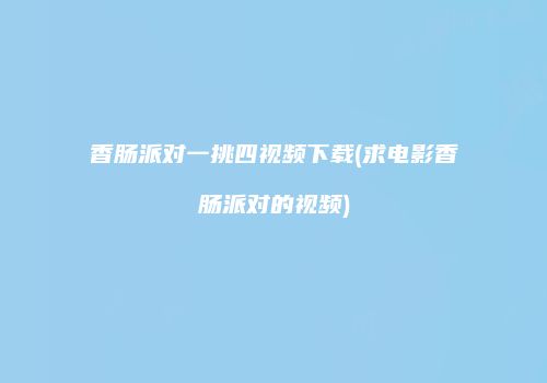 香肠派对一挑四视频下载(求电影香肠派对的视频)