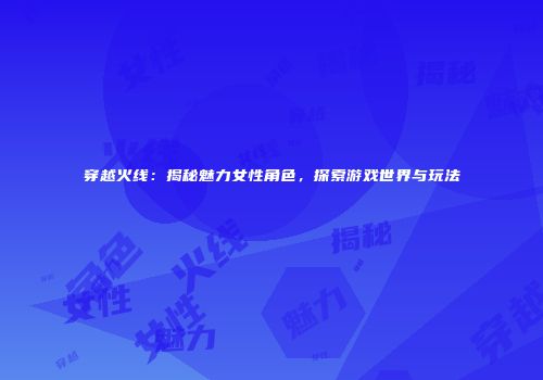 穿越火线：揭秘魅力女性角色，探索游戏世界与玩法