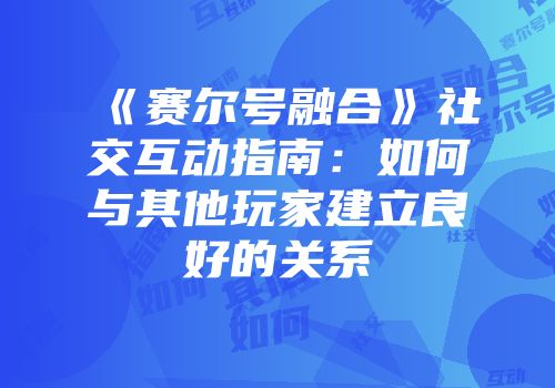 《赛尔号融合》社交互动指南：如何与其他玩家建立良好的关系